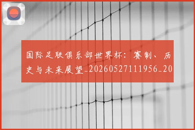 国际足联俱乐部世界杯：赛制、历史与未来展望_20260527111956_20260703224826_20260719170117