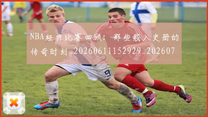 NBA经典比赛回顾：那些载入史册的传奇时刻_20260611152929_20260702195405