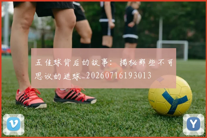 五佳球背后的故事:揭秘那些不可思议的进球_20260716193013