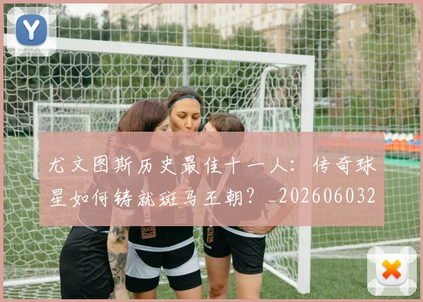 尤文图斯历史最佳十一人：传奇球星如何铸就斑马王朝？_20260603222032