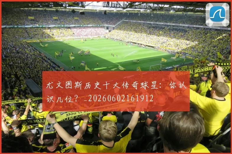 尤文图斯历史十大传奇球星：你认识几位？_20260602161912