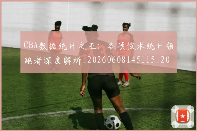 CBA数据统计之王:各项技术统计领跑者深度解析_20260608145115_20260701210917_20260712045154