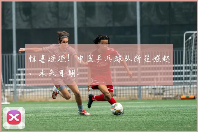 惊喜连连！中国乒乓球队新星崛起，未来可期！