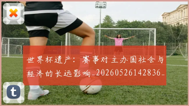 世界杯遗产：赛事对主办国社会与经济的长远影响_20260526142836_20260702200835