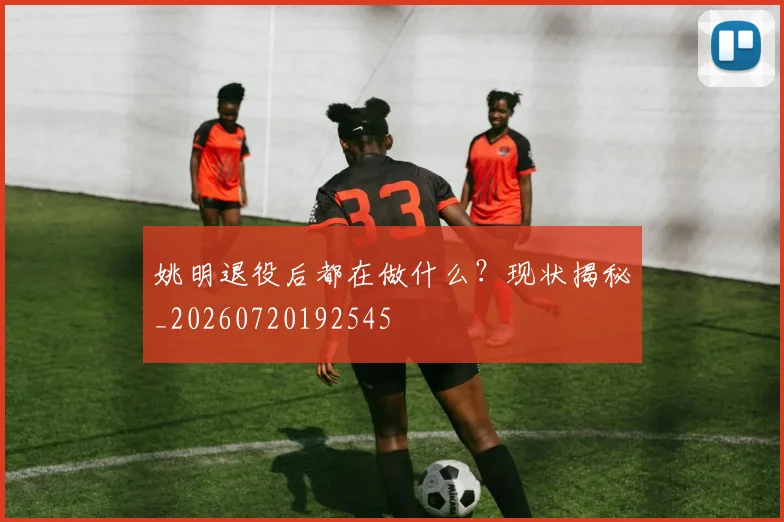 姚明退役后都在做什么？现状揭秘_20260720192545