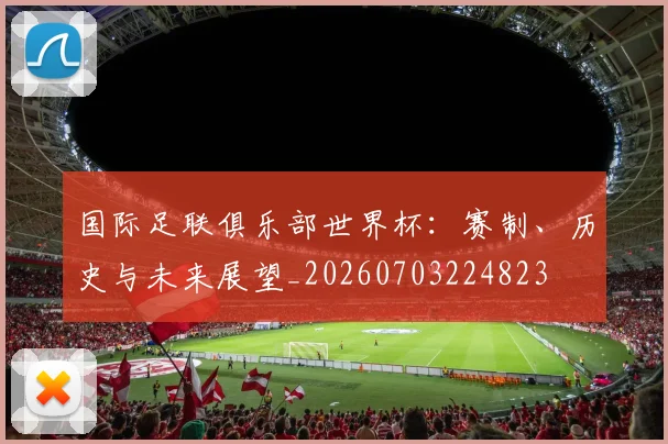 国际足联俱乐部世界杯：赛制、历史与未来展望_20260703224823