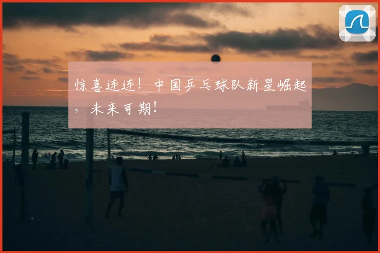 惊喜连连！中国乒乓球队新星崛起，未来可期！