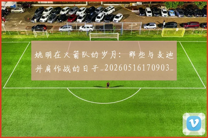姚明在火箭队的岁月:那些与麦迪并肩作战的日子_20260516170903_20260703232639