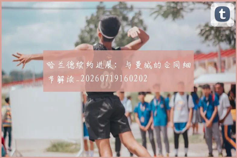 哈兰德续约进展：与曼城的合同细节解读_20260719160202