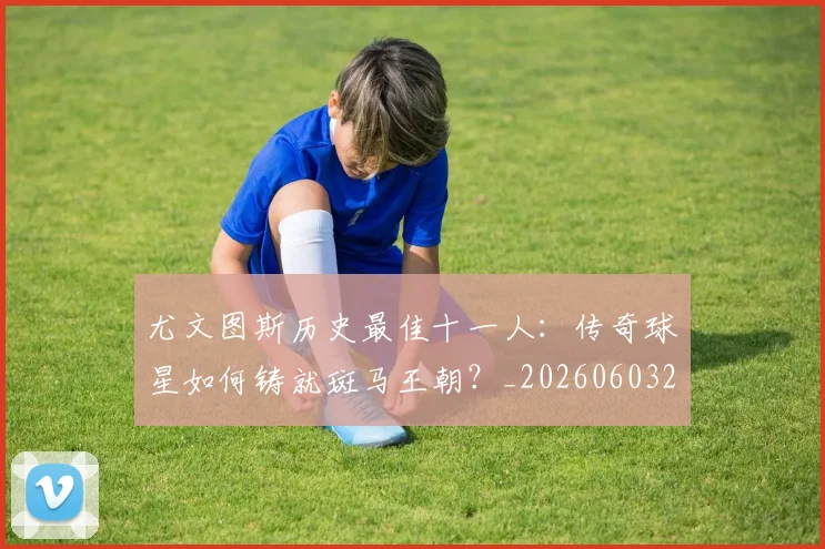 尤文图斯历史最佳十一人：传奇球星如何铸就斑马王朝？_20260603222032