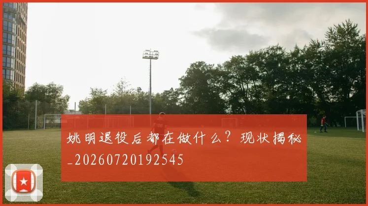 姚明退役后都在做什么？现状揭秘_20260720192545