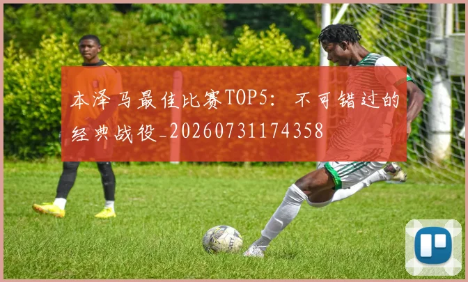 本泽马最佳比赛TOP5：不可错过的经典战役_20260731174358