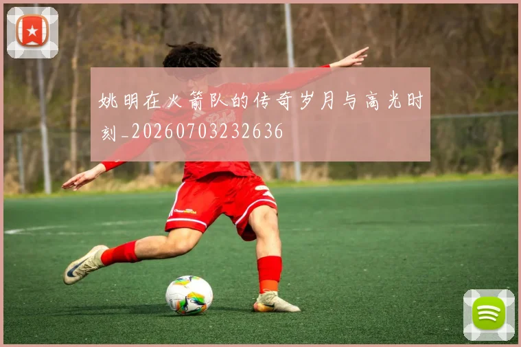 姚明在火箭队的传奇岁月与高光时刻_20260703232636