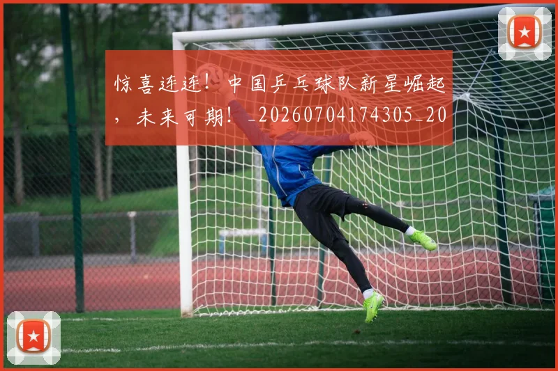 惊喜连连！中国乒乓球队新星崛起，未来可期！_20260704174305_20260723172750