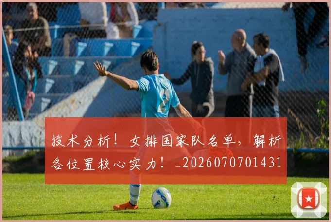 技术分析！女排国家队名单，解析各位置核心实力！_20260707014314_20260723182259