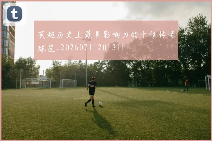 英超历史上最具影响力的十位传奇球星_20260711201311