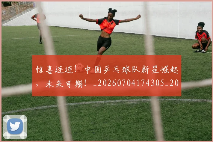 惊喜连连！中国乒乓球队新星崛起，未来可期！_20260704174305_20260723172750