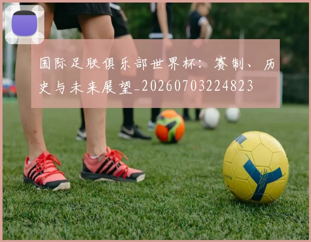国际足联俱乐部世界杯:赛制、历史与未来展望_20260703224823