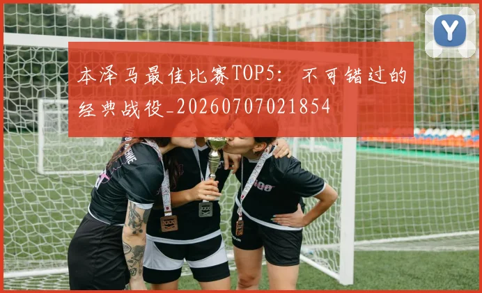 本泽马最佳比赛TOP5：不可错过的经典战役_20260707021854