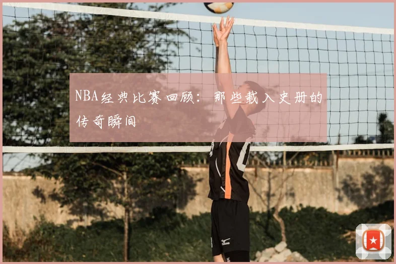 NBA经典比赛回顾：那些载入史册的传奇瞬间
