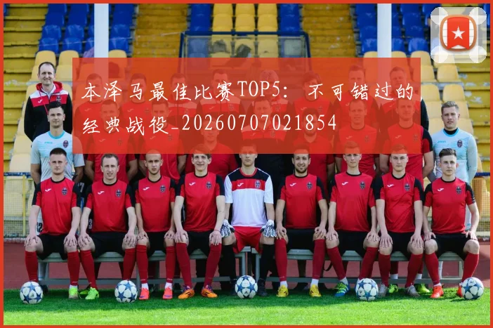 本泽马最佳比赛TOP5:不可错过的经典战役_20260707021854