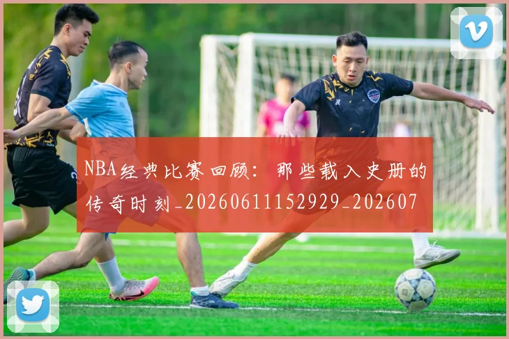 NBA经典比赛回顾：那些载入史册的传奇时刻_20260611152929_20260702195405