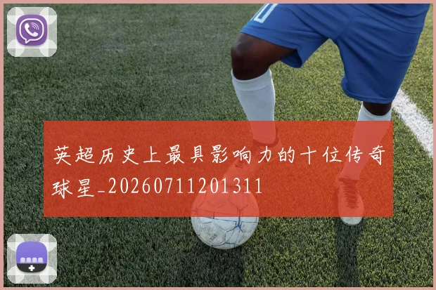 英超历史上最具影响力的十位传奇球星_20260711201311