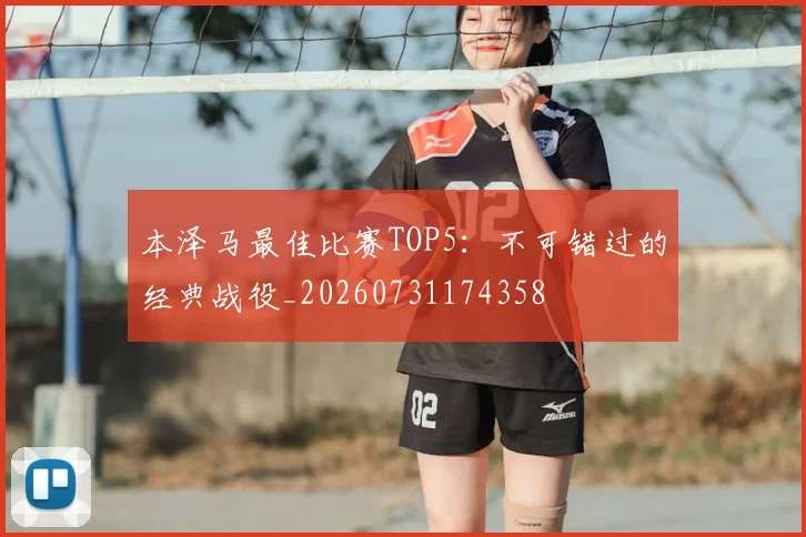 本泽马最佳比赛TOP5：不可错过的经典战役_20260731174358